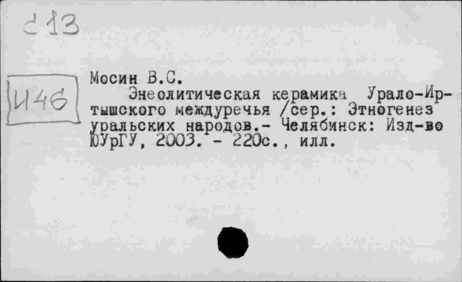 ﻿г da
Мосин ö.G.
Энеолитическая керамика Урало-Ир тышского междуречья /сер.: Этногенез уральских народов.- Челябинск: Изд-во ЮУрГУ, 2003. - 220с., илл.